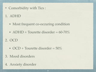 Comorbidity with Tics :
1. ADHD
• Most frequent co-occuring condition
• ADHD + Tourette disorder = 60-70%
2. OCD
• OCD + Tourette disorder = 50%
3. Mood disorders
4. Anxiety disorder
16
 