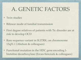 Twin studies
Bilinear mode of familial transmission
First degree relatives of patients with Tic disorder are at
risk to develop OCD
Rare sequence variant in SLITRK1 on chromosome
13q31.1 (Abelson & colleagues)
Functional mutation in the HDC gene encoding l-
histidine decarboxylase (Ercan-Sencicek & colleagues)
A. GENETIC FACTORS
18
 