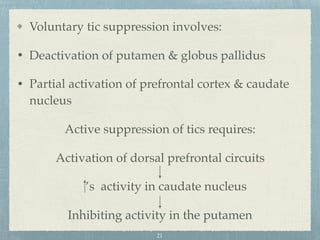 Voluntary tic suppression involves:
• Deactivation of putamen & globus pallidus
• Partial activation of prefrontal cortex & caudate
nucleus
Active suppression of tics requires:
Activation of dorsal prefrontal circuits
’s activity in caudate nucleus
Inhibiting activity in the putamen
21
 