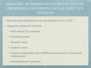 PEDIATRIC AUTOIMMUNE NEUROPSYCHIATRIC
DISORDERS A/W STREPTOCOCCAL INFECTION
(PANDAS)
Post-infectious mechanism for the development of Tics + OCD
Diagnostic Criteria for PANDAS:
• OCD and/or Tic symptoms
• Prepubertal onset
• Episodic course
• Explosive onset
• Temporal relationship with GABHS infection( group A β-hemolytic
streptococcus)
• Neuropsychiatric symptoms
22
 