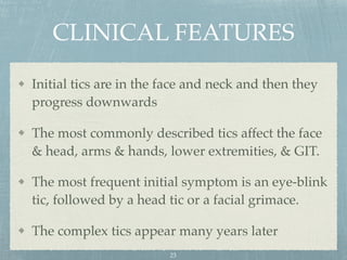 CLINICAL FEATURES
Initial tics are in the face and neck and then they
progress downwards
The most commonly described tics affect the face
& head, arms & hands, lower extremities, & GIT.
The most frequent initial symptom is an eye-blink
tic, followed by a head tic or a facial grimace.
The complex tics appear many years later
23
 