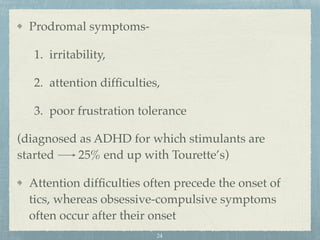 Prodromal symptoms-
1. irritability,
2. attention difﬁculties,
3. poor frustration tolerance
(diagnosed as ADHD for which stimulants are
started 25% end up with Tourette’s)
Attention difﬁculties often precede the onset of
tics, whereas obsessive-compulsive symptoms
often occur after their onset
24
 
