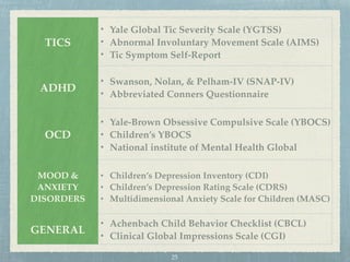 TICS
• Yale Global Tic Severity Scale (YGTSS)
• Abnormal Involuntary Movement Scale (AIMS)
• Tic Symptom Self-Report
ADHD
• Swanson, Nolan, & Pelham-IV (SNAP-IV)
• Abbreviated Conners Questionnaire
OCD
• Yale-Brown Obsessive Compulsive Scale (YBOCS)
• Children’s YBOCS
• National institute of Mental Health Global
MOOD &
ANXIETY
DISORDERS
• Children’s Depression Inventory (CDI)
• Children’s Depression Rating Scale (CDRS)
• Multidimensional Anxiety Scale for Children (MASC)
GENERAL
• Achenbach Child Behavior Checklist (CBCL)
• Clinical Global Impressions Scale (CGI)
25
 