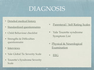 DIAGNOSIS
Detailed medical history
Standardized questionnaires
• Child Behaviour checklist
• Strengths & Difﬁculties
questionnaire
Interviews
• Yale Global Tic Severity Scale
• Tourette’s Syndrome Severity
Scale
Parenteral/ Self Rating Scales
• Yale Tourette syndrome
Symptom List
Physical & Neurological
Examination
EEG
29
 