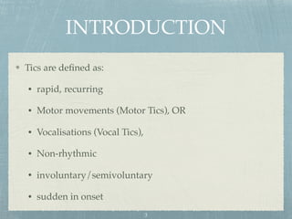 INTRODUCTION
Tics are deﬁned as:
• rapid, recurring
• Motor movements (Motor Tics), OR
• Vocalisations (Vocal Tics),
• Non-rhythmic
• involuntary/semivoluntary
• sudden in onset
3
 