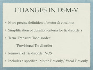 More precise deﬁnition of motor & vocal tics
Simpliﬁcation of duration criteria for tic disorders
Term ‘Transient Tic disorder’
‘Provisional Tic disorder’
Removal of Tic disorder NOS
Includes a speciﬁer - Motor Tics only/ Vocal Tics only
CHANGES IN DSM-V
32
 