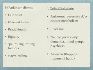 5) Parkinson disease
• Late onset
• Flatened facies
• Bradykinesia
• Rigidity
• ‘pill-rolling’ resting
tremors
• cog-wheeling
6) Wilson’s disease
• Autosomal recessive d/o
copper metabolism
• Liver inv
• Neurological symp:
dementia, mood symp,
psychosis
• Asterixis (ﬂapping
tremors of hand)
37
 