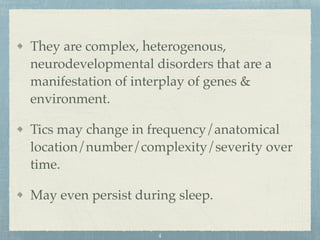 They are complex, heterogenous,
neurodevelopmental disorders that are a
manifestation of interplay of genes &
environment.
Tics may change in frequency/anatomical
location/number/complexity/severity over
time.
May even persist during sleep.
4
 