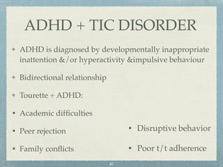ADHD is diagnosed by developmentally inappropriate
inattention &/or hyperactivity &impulsive behaviour
Bidirectional relationship
Tourette + ADHD:
• Academic difﬁculties
• Peer rejection
• Family conﬂicts
ADHD + TIC DISORDER
• Disruptive behavior
• Poor t/t adherence
40
 