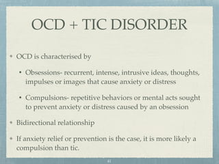 OCD is characterised by
• Obsessions- recurrent, intense, intrusive ideas, thoughts,
impulses or images that cause anxiety or distress
• Compulsions- repetitive behaviors or mental acts sought
to prevent anxiety or distress caused by an obsession
Bidirectional relationship
If anxiety relief or prevention is the case, it is more likely a
compulsion than tic.
OCD + TIC DISORDER
41
 