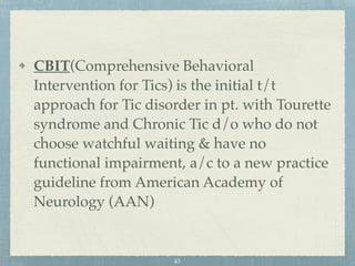 CBIT(Comprehensive Behavioral
Intervention for Tics) is the initial t/t
approach for Tic disorder in pt. with Tourette
syndrome and Chronic Tic d/o who do not
choose watchful waiting & have no
functional impairment, a/c to a new practice
guideline from American Academy of
Neurology (AAN)
43
 