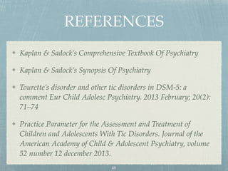 REFERENCES
Kaplan & Sadock’s Comprehensive Textbook Of Psychiatry
Kaplan & Sadock’s Synopsis Of Psychiatry
Tourette’s disorder and other tic disorders in DSM-5: a
comment Eur Child Adolesc Psychiatry. 2013 February; 20(2):
71–74
Practice Parameter for the Assessment and Treatment of
Children and Adolescents With Tic Disorders. Journal of the
American Academy of Child & Adolescent Psychiatry, volume
52 number 12 december 2013.
48
 
