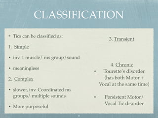 CLASSIFICATION
Tics can be classiﬁed as:
1. Simple
• inv. 1 muscle/ ms group/sound
• meaningless
2. Complex
• slower, inv. Coordinated ms
groups/ multiple sounds
• More purposeful
8
3. Transient
4. Chronic
• Tourette’s disorder
(has both Motor +
Vocal at the same time)
• Persistent Motor/
Vocal Tic disorder
 