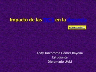 Impacto de las TIC´S en la docencia
                               COMPLEMENTO




            Ledy Torcoroma Gómez Bayona
                      Estudiante
                   Diplomado UAM
 
