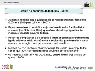 Aumento no ritmo das aquisições de computadores nos domicílios (20% em 2006 para 24% em 2007) Especialmente em domicílios cuja renda está entre 3 e 5 salários mínimos (de 23% para 40%), que são o alvo dos programas de incentivo fiscal do governo federal. Posse do computador e do acesso à internet continua extremamente ligada a fatores sócio-econômicos e regionais: quanto maior a renda maior a penetração do equipamento nos domicílios.  Metade da população (53%) informou já ter usado um computador, sendo que 40% são considerados usuários do equipamento. de internet já são 34% da população, quase 10 milhões a mais do que em 2006. Brasil: no caminho da Inclusão Digital 