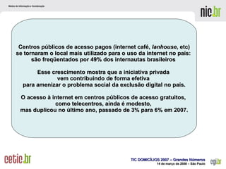 Centros públicos de acesso pagos (internet café,  lanhouse , etc) se tornaram o local mais utilizado para o uso da internet no país:  são freqüentados por 49% dos internautas brasileiros  Esse crescimento mostra que a iniciativa privada  vem contribuindo de forma efetiva  para amenizar o problema social da exclusão digital no país. O acesso à internet em centros públicos de acesso gratuitos,  como telecentros, ainda é modesto,  mas duplicou no último ano, passado de 3% para 6% em 2007. 