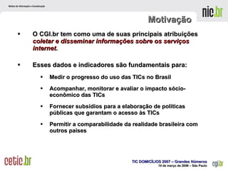 Motivação O CGI.br tem como uma de suas principais atribuições  coletar e disseminar informações sobre os serviços internet .  Esses dados e indicadores são fundamentais para: Medir o progresso do uso das TICs no Brasil Acompanhar, monitorar e avaliar o impacto sócio-econômico das TICs Fornecer subsídios para a elaboração de políticas públicas que garantam o acesso às TICs Permitir a comparabilidade da realidade brasileira com outros países 