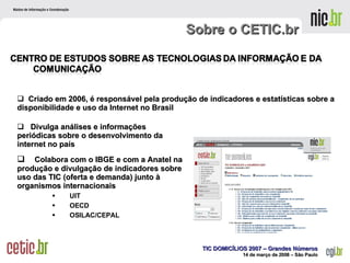 Sobre o CETIC.br Divulga análises e informações periódicas sobre o desenvolvimento da internet no país Colabora com o IBGE e com a Anatel na produção e divulgação de indicadores sobre uso das TIC (oferta e demanda) junto à organismos internacionais UIT OECD OSILAC/CEPAL Criado em 2006, é responsável pela produção de indicadores e estatísticas sobre a disponibilidade e uso da Internet no Brasil 