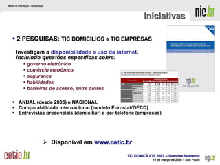 Iniciativas  2 PESQUISAS:  TIC DOMICÍLIOS e TIC EMPRESAS Investigam a  disponibilidade e uso da internet ,  incluindo questões específicas sobre: governo eletrônico comércio eletrônico  segurança habilidades  barreiras de acesso, entre outros ANUAL (desde 2005) e NACIONAL Comparabilidade internacional (modelo Eurostat/OECD)  Entrevistas presenciais (domiciliar) e por telefone (empresas) Disponível em   www.cetic.br 