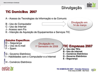 TIC Domicílios  2007 A - Acesso às Tecnologias da Informação e da Comunicação  B - Uso do Computador  C - Uso da Internet  J - Acesso sem Fio K - Intenção de Aquisição de Equipamentos e Serviços TIC Estudos Específicos D – Segurança  E – Uso do E-mail  F – Spam G - Governo Eletrônico  I - Habilidades com o Computador e a Internet  H - Comércio Eletrônico  Divulgação TIC Empresas 2007 A - Uso das TICs B - Uso da internet  C - Comércio Eletrônico  D - Governo Eletrônico  E - Segurança Divulgação em  14 de março Divulgação no  1º Semestre de 2008 