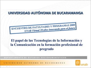 UNIVERSIDAD   AUTÓNOMA DE BUCARAMANGA El papel de las Tecnologías de la Información y la Comunicación en la formación profesional de pregrado ENCUENTRO DE FACULTADES Y PROGRAMAS 2009 UNAB Virtual 10 años innovando para el futuro 