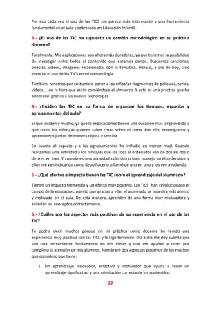 Por eso cada vez el uso de las TICS me parece más interesante y una herramienta
fundamental en el aula y sobretodo en Educación Infantil.

3.- ¿El uso de las TIC ha supuesto un cambio metodológico en su práctica
docente?
Totalmente. Mis explicaciones son ahora más duraderas, ya que tenemos la posibilidad
de investigar entre todos el contenido que estamos dando. Buscamos canciones,
poesías, vídeos, imágenes relacionadas con la temática. Incluso, a día de hoy, creo
esencial el uso de las TICS en mi metodología.
También, tenemos por costumbre poner a los niños/as fragmentos de películas, series,
vídeos,… en la hora que están comiéndose el almuerzo. Y esto es una práctica que he
adoptado gracias a las nuevas tecnologías.

4.- ¿Inciden las TIC en su forma de organizar los tiempos, espacios y
agrupamientos del aula?
Sí que inciden y mucho, ya que la explicaciones tienen una duración más larga debido a
que todos los niños/as quieren saber cosas sobre el tema. Por ello, investigamos y
aprendemos juntos de manera rápida y sencilla.
En cuanto al espacio y a los agrupamientos ha infludio en menor nivel. Cuando
realizamos una actividad a los niños/as que los toca el ordenador van de dos en dos o
de tres en tres. Y cuando es una actividad colectiva o bien manejo yo el ordenador y
ellos me van indicando como debo hacerlo o llamó de uno en uno y los voy ayudando.

5.- ¿Qué efectos e impacto tienen las TIC sobre el aprendizaje del alumnado?
Tienen un impacto tremendo y un efecto muy positivo. Las TICS han revolucionado el
campo de la educación, puesto que gracias a ellas el alumnado se muestra más atento
y motivado en el aula. De esta manera, aprenden de una forma muy motivadora y
asimilan los conceptos correctamente.

6.- ¿Cuáles son los aspectos más positivos de su experiencia en el uso de las
TIC?
Te podría decir muchos porque en mi práctica como docente he tenido una
experiencia muy positiva con las TICS y la sigo teniendo. Día a día me doy cuenta que
son una herramienta fundamental en mis clases y que me ayudan a tener por
completo la atención de mis alumnos. Nombraré dos aspectos positivos de los muchos
que considero que tiene:
1. Un aprendizaje innovador, atractivo y motivador que ayuda a tener un
aprendizaje significativo y una asimilación correcta de los contenidos.

22

 