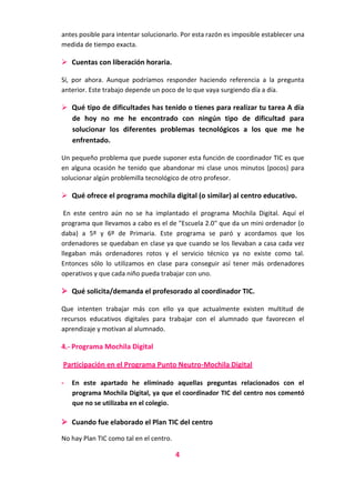 antes posible para intentar solucionarlo. Por esta razón es imposible establecer una
medida de tiempo exacta.

 Cuentas con liberación horaria.
Sí, por ahora. Aunque podríamos responder haciendo referencia a la pregunta
anterior. Este trabajo depende un poco de lo que vaya surgiendo día a día.

 Qué tipo de dificultades has tenido o tienes para realizar tu tarea A día
de hoy no me he encontrado con ningún tipo de dificultad para
solucionar los diferentes problemas tecnológicos a los que me he
enfrentado.
Un pequeño problema que puede suponer esta función de coordinador TIC es que
en alguna ocasión he tenido que abandonar mi clase unos minutos (pocos) para
solucionar algún problemilla tecnológico de otro profesor.

 Qué ofrece el programa mochila digital (o similar) al centro educativo.
En este centro aún no se ha implantado el programa Mochila Digital. Aquí el
programa que llevamos a cabo es el de "Escuela 2.0" que da un mini ordenador (o
daba) a 5º y 6º de Primaria. Este programa se paró y acordamos que los
ordenadores se quedaban en clase ya que cuando se los llevaban a casa cada vez
llegaban más ordenadores rotos y el servicio técnico ya no existe como tal.
Entonces sólo lo utilizamos en clase para conseguir así tener más ordenadores
operativos y que cada niño pueda trabajar con uno.

 Qué solicita/demanda el profesorado al coordinador TIC.
Que intenten trabajar más con ello ya que actualmente existen multitud de
recursos educativos digitales para trabajar con el alumnado que favorecen el
aprendizaje y motivan al alumnado.

4.- Programa Mochila Digital
Participación en el Programa Punto Neutro-Mochila Digital
-

En este apartado he eliminado aquellas preguntas relacionados con el
programa Mochila Digital, ya que el coordinador TIC del centro nos comentó
que no se utilizaba en el colegio.

 Cuando fue elaborado el Plan TIC del centro
No hay Plan TIC como tal en el centro.

4

 