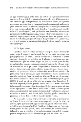 142	 Les technologies de l’information et de communication (TIC)
de type morphologique, d) les noms (les verbes, les adjectifs) comportant
une erreur de type lexical, e) les noms (les verbes, les adjectifs) comportant
une erreur de type orthographique, f) les noms (les verbes, les adjectifs)
comportant une erreur de type syntaxique (pour les textes anglais seulement),
g) les noms (les verbes, les adjectifs) comportant une erreur peu importe le
type. Cela correspondait à 21 unités d'analyse (7 pour le nom, 7 pour le
verbe et 7 pour l'adjectif), qui, par la suite, ont donné lieu aux mesures
permettant d'établir le pourcentage d'erreurs relativement aux mots conte-
nus dans les propositions, selon qu'il s'agisse de noms (ou groupes nomi-
naux), de verbes (ou groupes verbaux) ou d'adjectifs (groupes adjectivaux),
et ce, à trois niveauxâ•›: le niveau morphologique, le niveau lexical et le niveau
orthographique.
3.2.2.4 Aspect textuel
L'étude de l'aspect textuel des textes avait pour but de mesurer le
pourcentage de ruptures au niveau de l'agencement des phrases ou des
paragraphes dans les textes. Dans le contexte de la recherche, le terme
«â•›ruptureâ•›» évoque ici un problème sur le plan de la cohérence, soit une
«â•›interruptionâ•›» plus ou moins longue ou plus ou moins grave du flux
textuel dans l'un ou dans plusieurs segments d'un texte. En effet, un texte
dit réussi ou un texte qui donne l'impression au lecteur de «â•›couler de
sourceâ•›» comporte un certain nombre de caractéristiquesâ•›: chaque infor-
mation est pertinenteâ•›; chaque information nouvelle est arrimée à la
précédente ou à la suivante, de façon harmonieuseâ•›; chaque information
nouvelle arrimée de façon harmonieuse à la précédente ou à la suivante
l'est à trois niveaux de structuration du texte, comme l'indique Gagnon
(1998), à savoir au niveau référentiel ou structuration thématique (le
locuteur scripteur parle de quelque choseâ•›: ce dont il parle), au niveau
événementiel ou structuration sémantique (le locuteur scripteur dit des
choses à propos de la chose dont il parleâ•›: ce qu'il dit de ce dont il parle)
et au niveau énonciatif ou structuration énonciative (le locuteur scripteur
situe dans le temps la chose dont il parle, de même que les choses dites à
propos de la chose dont il parleâ•›: la manière dont il le fait).
Par la suite, les ruptures référentielles, événementielles et énonciatives
de chacun des textes de l'étude ont, dans un premier temps, été prises en
compte, après quoi elles ont reçu une cote de gravité échelonnée entre 1
etÂ€3. Cette cote de gravité reflétait l'incidence de la rupture sur l'interpré-
tation globale du texte (Pépin, 1998). Par exemple, les ruptures cotées 1
indiquaient que le problème d'interprétation était plus facile à résoudre
pour les analystes que celui d'une rupture qui avait été cotée 2 ou 3.
www.biblio-scientifique.net
 