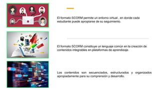 Los contenidos son secuenciados, estructurados y organizados
apropiadamente para su comprensión y desarrollo.
El formato SCORM permite un entorno virtual , en donde cada
estudiante puede apropiarse de su seguimiento.
El formato SCORM constituye un lenguaje común en la creación de
contenidos integrables en plataformas de aprendizaje.
 