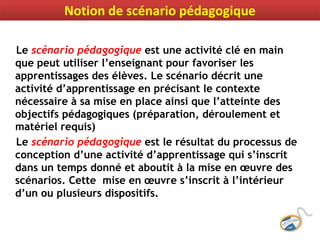 Le scénario pédagogique est une activité clé en main
que peut utiliser l’enseignant pour favoriser les
apprentissages des élèves. Le scénario décrit une
activité d’apprentissage en précisant le contexte
nécessaire à sa mise en place ainsi que l’atteinte des
objectifs pédagogiques (préparation, déroulement et
matériel requis)
Le scénario pédagogique est le résultat du processus de
conception d’une activité d’apprentissage qui s’inscrit
dans un temps donné et aboutit à la mise en œuvre des
scénarios. Cette mise en œuvre s’inscrit à l’intérieur
d’un ou plusieurs dispositifs.
Notion de scénario pédagogique
 