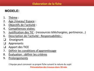 1. Thème :
2. Age /niveau/ Espace :
3. Objectifs de l’activité :
4. Compétences visées:
5. Justification des TIC : (ressources téléchargées, pertinence…)
6. Description de l’activité : Responsabilités :
❑ Enseignant
❑ Apprenants
❑ Apport des TICE
7. Définir les conditions d’apprentissage
8. Évaluation : définir les critères
9. Prolongements
L’équipe peut concevoir sa propre fiche suivant la nature du sujet
Présentation des travaux dans 30 min
MODELE:
Elaboration de la fiche
 
