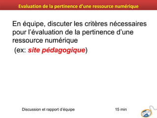 En équipe, discuter les critères nécessaires
pour l’évaluation de la pertinence d’une
ressource numérique
(ex: site pédagogique)
Discussion et rapport d’équipe 15 min
Evaluation de la pertinence d’une ressource numérique
 