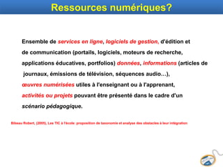 Ressources numériques?
Ensemble de services en ligne, logiciels de gestion, d'édition et
de communication (portails, logiciels, moteurs de recherche,
applications éducatives, portfolios) données, informations (articles de
journaux, émissions de télévision, séquences audio…),
œuvres numérisées utiles à l'enseignant ou à l'apprenant,
activités ou projets pouvant être présenté dans le cadre d'un
scénario pédagogique.
Bibeau Robert, (2005), Les TIC à l'école: proposition de taxonomie et analyse des obstacles à leur intégration
 