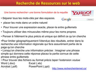 7
• Séparer tous les mots-clés par des espaces.
• placer les mots dans un ordre naturel
• Pour trouver une expression exacte, placer-la entre guillemets
• Toujours utiliser des minuscules même pour les noms propres
• Penser à l’élément le plus précis et unique qui définit ce qu’on cherche
•Pour limiter géographiquement l’étendue des résultats, entrer dans la
recherche une information régionale qui fera assurément partie de la
page qu’on cherche
• Lorsqu’on cherche une information précise : Imaginer une phrase
simple qui donnera cette réponse placez la partie connue de cette
phrase entre guillemets
• Pour trouver des fichiers au format précis taper l’extension voulue
Word (.doc) Excel (.xls)
Acrobat (.pdf) PowerPoint (.ppt)
http://www.rechercheinternet.ca/
Une bonne recherche= une bonne formulation de la requête
Recherche de Ressources sur le web
 