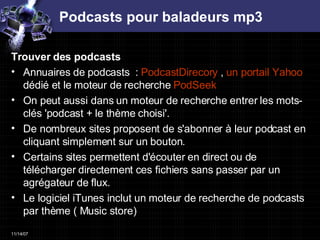 Podcasts pour baladeurs mp3 Trouver des podcasts  Annuaires de podcasts  :  PodcastDirecory  ,  un portail Yahoo  dédié et le moteur de recherche  PodSeek   On peut aussi dans un moteur de recherche entrer les mots-clés 'podcast + le thème choisi'.  De nombreux sites proposent de s'abonner à leur podcast en cliquant simplement sur un bouton. Certains sites permettent d'écouter en direct ou de télécharger directement ces fichiers sans passer par un agrégateur de flux.  Le logiciel iTunes inclut un moteur de recherche de podcasts par thème ( Music store) 