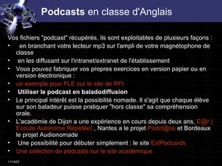 Podcasts  en classe d'Anglais Vos fichiers "podcast" récupérés, ils sont exploitables de plusieurs façons :  en branchant votre lecteur mp3 sur l'ampli de votre magnétophone de classe en les diffusant sur l'intranet/extranet de l'établissement Vous pouvez fabriquer vos propres exercices en version papier ou en version électronique :  un exemple pour FLE sur le site de RFI Utiliser le podcast en baladodiffusion  Le principal intérêt est la possibilité nomade. Il s'agit que chaque élève sur son baladeur puisse pratiquer "hors classe" sa compréhension orale.  L'académie de Dijon a une expérience en cours depuis deux ans,  E@r ( Ecoute  Autonome Répétée)  , Nantes a le projet  Podcl @ ss   et Bordeaux le projet Audionomade Une possibilité pour débuter simplement : le site  EslPodcards Une sélection de  podcasts  sur le site académique 