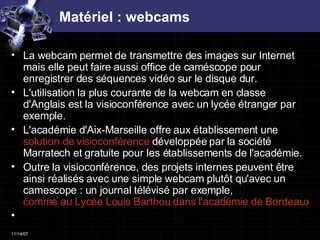 Matériel : webcams La webcam permet de transmettre des images sur Internet mais elle peut faire aussi office de caméscope pour enregistrer des séquences vidéo sur le disque dur. L'utilisation la plus courante de la webcam en classe d'Anglais est la visioconférence avec un lycée étranger par exemple.  L'académie d'Aix-Marseille offre aux établissement une  solution de visioconférence  développée par la société Marratech et gratuite pour les établissements de l'académie. Outre la visioconférence, des projets internes peuvent être ainsi réalisés avec une simple webcam plutôt qu'avec un camescope : un journal télévisé par exemple,  comme au Lycée Louis Barthou dans l'académie de Bordeaux   