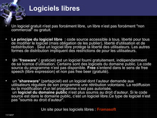 Logiciels libres Un logiciel gratuit n'est pas forcément libre, un libre n’est pas forcément "non commercial" ou gratuit. Le principe du logiciel libre  :  code source accessible à tous, liberté pour tous de modifier le logiciel (mais obligation de les publier), liberté d'utilisation et de redistribution . Seul un logiciel libre protège la liberté des utilisateurs. Les autres formes de distribution impliquent des restrictions de pour les utilisateurs. U n " freeware " ( graticiel) est un logiciel fourni gratuitement, indépendamment de sa licence d’utilisation. Certains sont des logiciels du domaine public. Le code source du programme n’est pas disponible.  Free  s’entend dans le sens de free speech (libre expression) et non pas free beer (gratuité). un " shareware " (partagiciel) est un logiciel dont l’auteur demande aux utilisateurs réguliers de son programme une rétribution volontaire. La rediffusion ou la modification d’un tel programme n’est pas autorisée.  un  logiciel du domaine public  n’est plus soumis au droit d’auteur. Si le code source est dans le domaine public, c’est un logiciel libre.Ce type de logiciel n’est pas "soumis au droit d’auteur".  Un site pour les logiciels libres :  Framasoft 