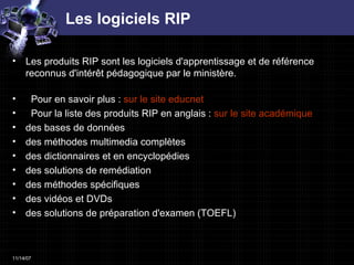 Les logiciels RIP Les produits RIP sont les logiciels d'apprentissage et de référence reconnus d'intérêt pédagogique par le ministère. Pour en savoir plus :  sur le site  educnet   Pour la liste des produits RIP en anglais :  sur le site académique  des bases de données  des méthodes multimedia complètes  des dictionnaires et en encyclopédies    des solutions de remédiation  des méthodes spécifiques  des vidéos et DVDs  des solutions de préparation d'examen (TOEFL)  