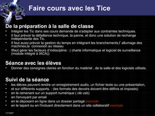 Faire cours avec les Tice De la préparation à la salle de classe  Intégrer les Tic dans ses cours demande de s'adapter aux contraintes techniques. Il faut prévoir la défaillance technique, la panne, et donc une solution de rechange indépendante des Tic. Il faut aussi prévoir la gestion du temps en intégrant les branchements,l’ allumage des machines,la  connexion au réseau Ilfaut gérer les facteurs d’indiscipline : ( charte informatique et logiciel de surveillance (module intégré à IACA))  Séance avec les élèves Donner des consignes claires en fonction du matériel , de la salle et des logiciels utilisés.  Suivi de la séance  les élèves peuvent rendre un enregistrement audio, un fichier texte ou une présentation,  et sur différents supports. : (les formats des devoirs doivent être définis et imposés)  en le ramenant sur un support numérique ( clé usb)  en l'envoyant par email  en le déposant en ligne dans un dossier partagé  exemple   en le tapant ou en l'incluant directement dans un site collaboratif  exemple   