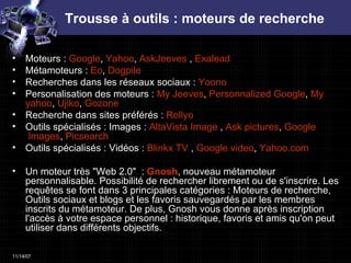 Trousse à outils : moteurs de recherche Moteurs :  Google ,  Yahoo ,  AskJeeves  ,  Exalead Métamoteurs :  Eo ,  Dogpile   Recherches dans les réseaux sociaux :  Yoono   Personalisation des moteurs :  My   Jeeves ,  Personnalized   Google ,  My   yahoo ,  Ujiko ,  Gozone   Recherche dans sites préférés :  Rollyo   Outils spécialisés : Images :  AltaVista Image  ,  Ask   pictures ,  Google  Images ,  Picsearch   Outils spécialisés : Vidéos :  Blinkx  TV  ,  Google   video ,  Yahoo.com   Un moteur très "Web 2.0"  :  Gnosh , nouveau métamoteur personnalisable. Possibilité de rechercher librement ou de s'inscrire. Les requêtes se font dans 3 principales catégories : Moteurs de recherche, Outils sociaux et blogs et les favoris sauvegardés par les membres inscrits du métamoteur. De plus, Gnosh vous donne après inscription l'accès à votre espace personnel : historique, favoris et amis qu'on peut utiliser dans différents objectifs. 