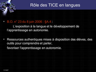 Rôle des TICE en langues B.O. n° 23 du 8 juin 2006 : §A.4  :  L’exposition à la langue et le développement de  l’apprentissage en autonomie. Ressources authentiques mises à disposition des élèves, des outils pour comprendre et parler,  favoriser l'apprentissage en autonomie. 