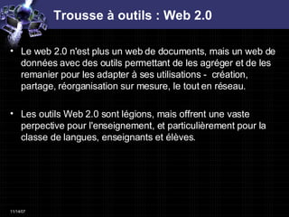 Trousse à outils : Web 2.0 Le web 2.0 n'est plus un web de documents, mais un web de données avec des outils permettant de les agréger et de les remanier pour les adapter à ses utilisations -  création, partage, réorganisation sur mesure, le tout en réseau.  Les outils Web 2.0 sont légions, mais offrent une vaste perpective pour l'enseignement, et particulièrement pour la classe de langues, enseignants et élèves.  