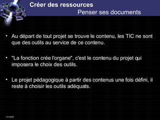 Créer des ressources  Penser ses documents  Au départ de tout projet se trouve le contenu, les TIC ne sont que des outils au service de ce contenu. "La fonction crée l'organe", c'est le contenu du projet qui imposera le choix des outils. Le projet pédagogique à partir des contenus une fois défini, il reste à choisir les outils adéquats.  