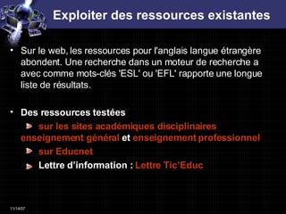 Exploiter des ressources existantes Sur le web, les ressources pour l'anglais langue étrangère abondent. Une recherche dans un moteur de recherche a avec comme mots-clés 'ESL' ou 'EFL' rapporte une longue liste de résultats. Des ressources testées    sur les sites académiques disciplinaires  enseignement général  et  enseignement professionnel   sur  Educnet Lettre d’information :  Lettre  Tic’Educ 