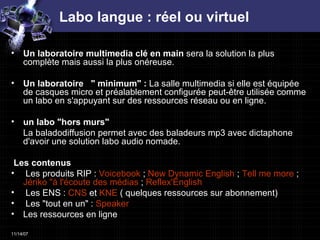 Labo langue : réel ou virtuel Un laboratoire multimedia clé en main  sera la solution la plus complète mais aussi la plus onéreuse.  Un laboratoire   " minimum" :  La salle multimedia si elle est équipée de casques micro et préalablement configurée peut-être utilisée comme un labo en s'appuyant sur des ressources réseau ou en ligne.  un labo "hors murs" La baladodiffusion permet avec des baladeurs mp3 avec dictaphone d'avoir une solution labo audio nomade.  Les contenus Les produits RIP :  Voicebook  ;  New  Dynamic   English  ;  Tell me more  ;  Jériko  "à l'écoute des médias  ;  Reflex'English   Les ENS :  CNS  et  KNE  ( quelques ressources sur abonnement)  Les "tout en un" :  Speaker   Les ressources en ligne 