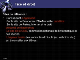 Tice et droit Sites de référence :  Sur Educnet,  Légamédia    Sur le site de l'académie d'Aix-Marseille,   Juriditice    Sur le site de Reims, Internet et le droit,  présenté en diaporamas   Le site de la CNIL , commission nationale de l’informatique et des libertés.    L’espace Junior  (tes traces, tes droits, le jeu, webdico, etc.) est à conseiller aux élèves. 