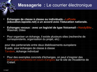 Messagerie  :  Le courrier électronique  Échanges de classe à classe ou individuels -  LaPoste  (education.laposte.net) a un accord avec l'éducation nationale.  Echanges vocaux : avec un logiciel de type Voicemail -  HandyBits  , Waxmail, Odeo Pour organiser un échange, il existe plusieurs sites (recherche de correspondants, organisation du projet, etc) :  pour des partenariats entre deux établissements européens      E-pals, pour échanges de classe à classe     Tandem , échange individuel  Pour des exemples concrets d'échanges, on peut s'inspirer des  échanges multimédia en cours d’anglais  sur le site de l'Académie de Créteil. 