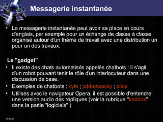 Messagerie instantanée La messagerie instantanée peut avoir sa place en cours d'anglais, par exemple pour un échange de classe à classe organisé autour d'un thème de travail avec une distribution un pour un des travaux.  Le "gadget"  Il existe des chats automatisés appelés chatbots : il s'agit d'un robot pouvant tenir le rôle d'un interlocuteur dans une discussion de base.  Exemples de chatbots :  kyle   ;  jabberwacky  ;  alice   Utilisés avec le navigateur Opera, il est possible d'entendre une version audio des répliques (voir la rubrique " toolbox " dans la partie "logiciels" )  