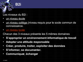 B2i Les niveaux du B2i :  un niveau école un niveau collège  (niveau requis pour le socle commun de connaissance. un niveau lycée   Chacun des 3 niveaux présente les 5 mêmes domaines  S’approprier un environnement informatique de travail Adopter une attitude responsable Créer, produire, traiter, exploiter des données S’informer, se documenter. Communiquer, échanger 